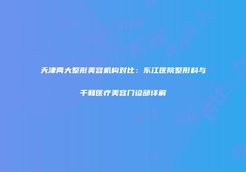 天津两大整形美容机构对比：东江医院整形科与千和医疗美容门诊部详解