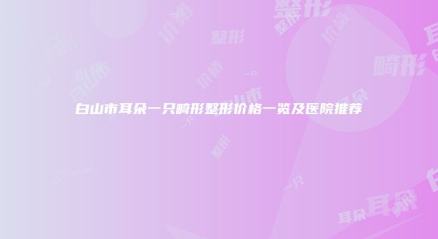 白山市耳朵一只畸形整形价格一览及医院推荐