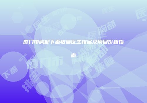 厦门市胸部下垂恢复医生排名及项目价格指南