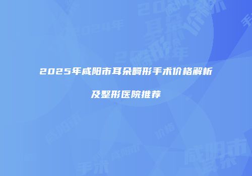 2025年咸阳市耳朵畸形手术价格解析及整形医院推荐
