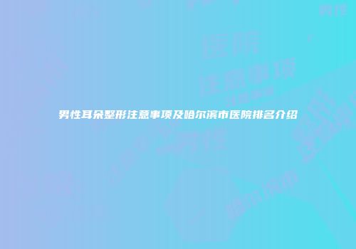 男性耳朵整形注意事项及哈尔滨市医院排名介绍