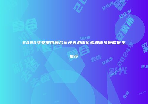 2025年安庆市复合彩光去痘印价格解析及医院医生推荐