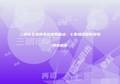 三明市全耳廓再造医院盘点：七家知名整形医院特色解析