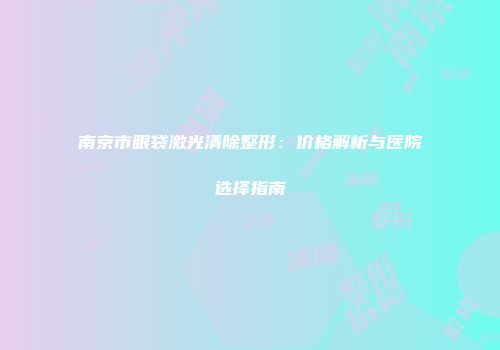 南京市眼袋激光清除整形：价格解析与医院选择指南