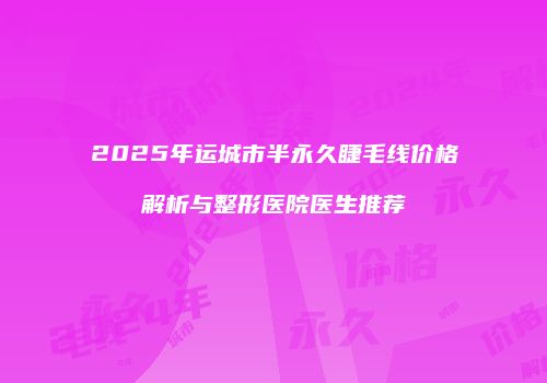 2025年运城市半永久睫毛线价格解析与整形医院医生推荐