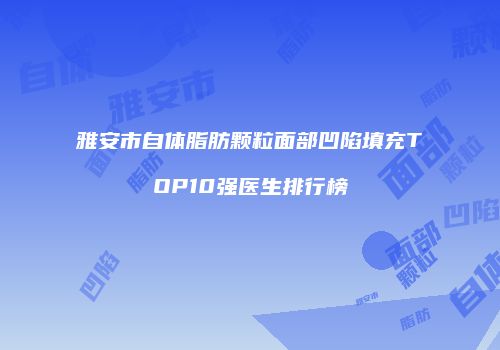 雅安市自体脂肪颗粒面部凹陷填充TOP10强医生排行榜