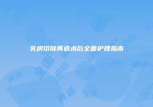 乳房切除再造术后全面护理指南