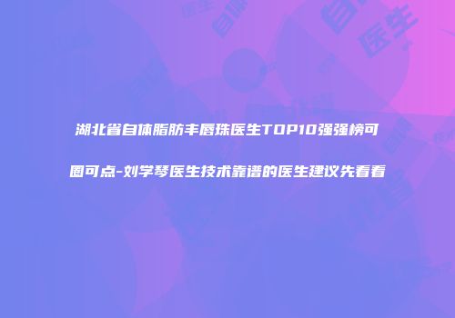 湖北省自体脂肪丰唇珠医生TOP10强强榜可圈可点-刘学琴医生技术靠谱的医生建议先看看