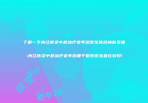了解一下内江市资中县治疗老年斑医生排名榜前五强-内江市资中县治疗老年斑哪个整形医生做比较好!
