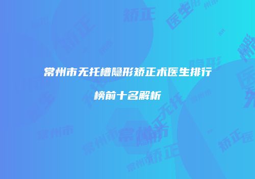 常州市无托槽隐形矫正术医生排行榜前十名解析