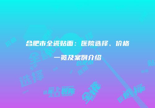 合肥市全瓷贴面：医院选择、价格一览及案例介绍