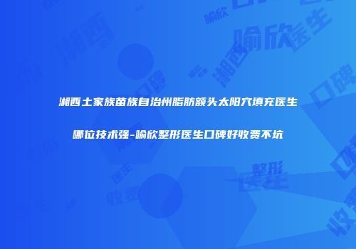 湘西土家族苗族自治州脂肪额头太阳穴填充医生哪位技术强-喻欣整形医生口碑好收费不坑
