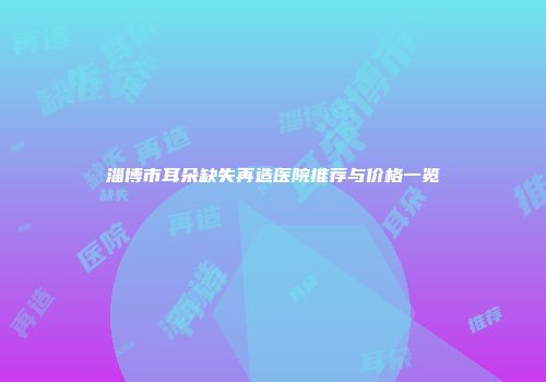 淄博市耳朵缺失再造医院推荐与价格一览