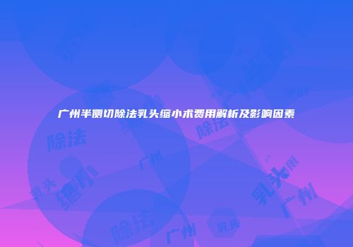 广州半侧切除法乳头缩小术费用解析及影响因素