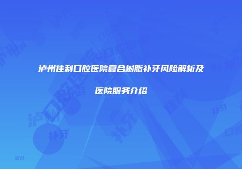 泸州佳利口腔医院复合树脂补牙风险解析及医院服务介绍