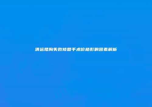 清远隆胸失败修复手术价格影响因素解析