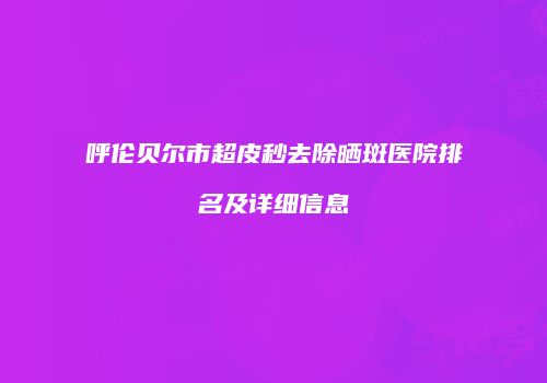 呼伦贝尔市超皮秒去除晒斑医院排名及详细信息