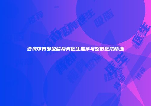 晋城市背部吸脂瘦身医生推荐与整形医院精选