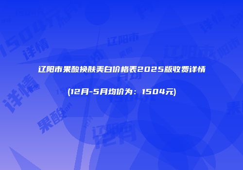 辽阳市果酸换肤美白价格表2025版收费详情(12月-5月均价为：1504元)