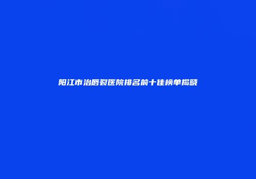 阳江市治唇裂医院排名前十佳榜单揭晓