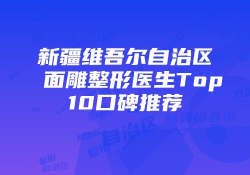 新疆维吾尔自治区面雕整形医生Top10口碑推荐