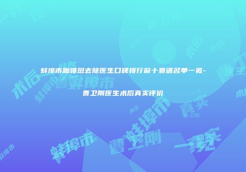蚌埠市咖啡斑去除医生口碑排行前十靠谱名单一览-曹卫刚医生术后真实评价