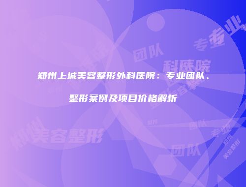 郑州上城美容整形外科医院：专业团队、整形案例及项目价格解析