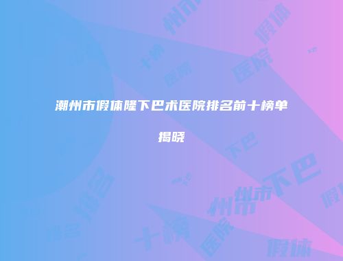 潮州市假体隆下巴术医院排名前十榜单揭晓