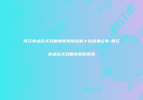 阳江市点压式双眼皮医院排名前十位合集公布-阳江市点压式双眼皮整形医院