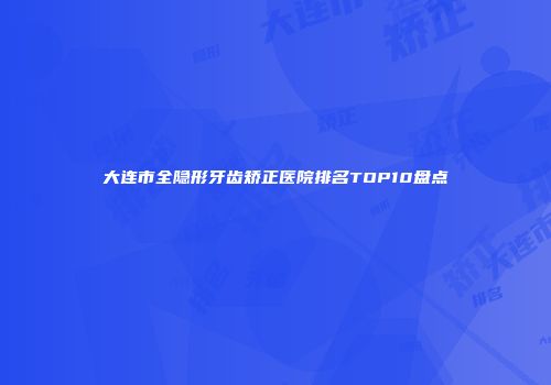 大连市全隐形牙齿矫正医院排名TOP10盘点