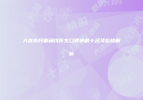 大连市开眼角线医生口碑榜前十名及价格解析