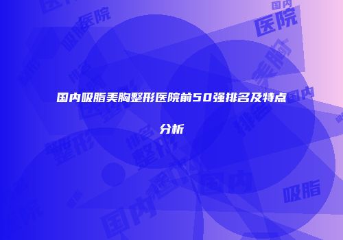 国内吸脂美胸整形医院前50强排名及特点分析
