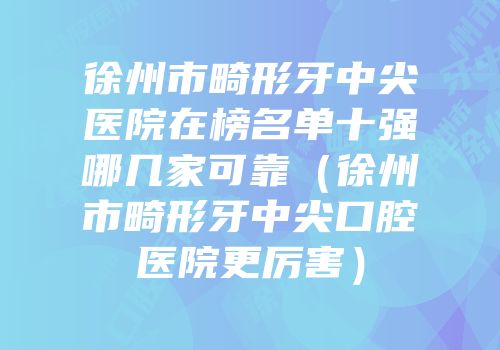 徐州市畸形牙中尖医院在榜名单十强哪几家可靠（徐州市畸形牙中尖口腔医院更厉害）