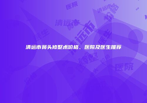 清远市鼻头修整术价格、医院及医生推荐