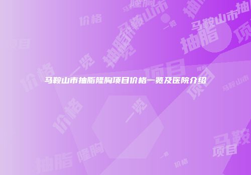马鞍山市抽脂隆胸项目价格一览及医院介绍
