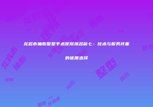 龙岩市抽脂整型手术医院排名前七：技术与服务并重的优质选择