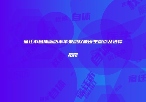 宿迁市自体脂肪丰苹果肌权威医生盘点及选择指南