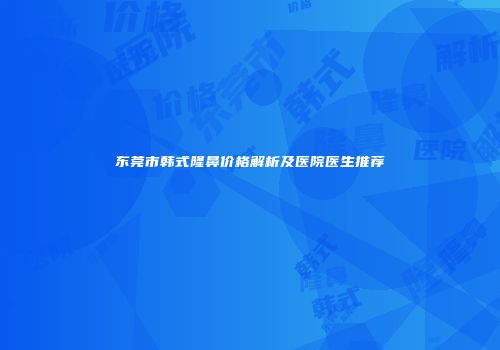 东莞市韩式隆鼻价格解析及医院医生推荐