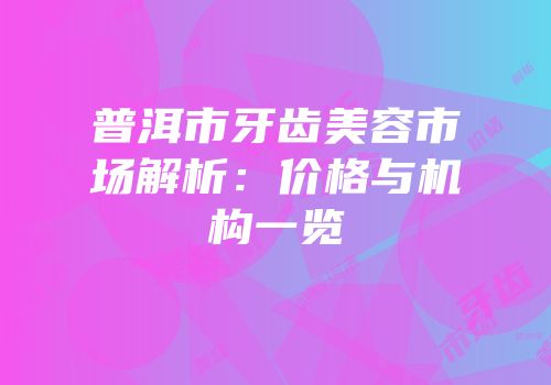 普洱市牙齿美容市场解析：价格与机构一览