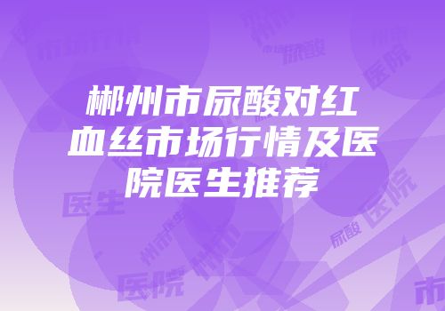 郴州市尿酸对红血丝市场行情及医院医生推荐