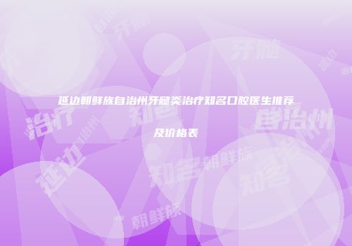 延边朝鲜族自治州牙髓炎治疗知名口腔医生推荐及价格表