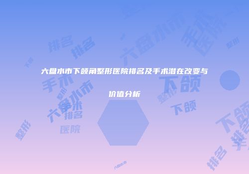 六盘水市下颌角整形医院排名及手术潜在改变与价值分析