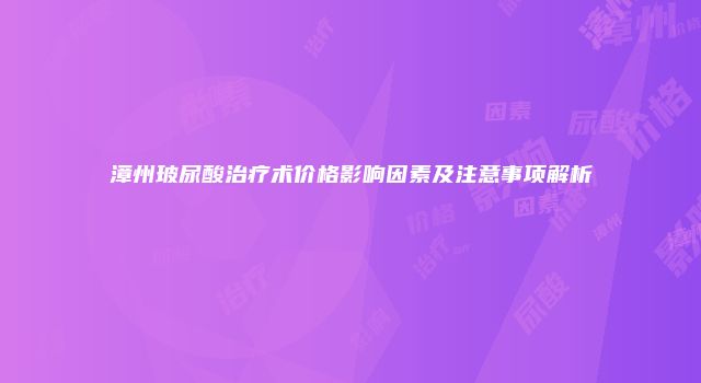 漳州玻尿酸治疗术价格影响因素及注意事项解析