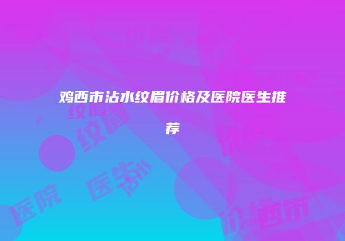 鸡西市沾水纹眉价格及医院医生推荐