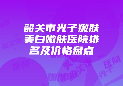 韶关市光子嫩肤美白嫩肤医院排名及价格盘点