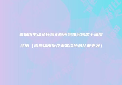 青岛市电动负压瘦小腿医院排名榜前十深度评测（青岛福田医疗美容诊所对比谁更强）