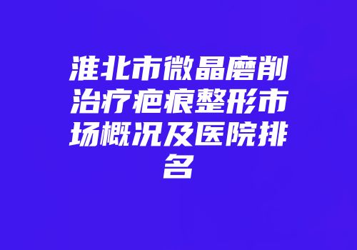 淮北市微晶磨削治疗疤痕整形市场概况及医院排名