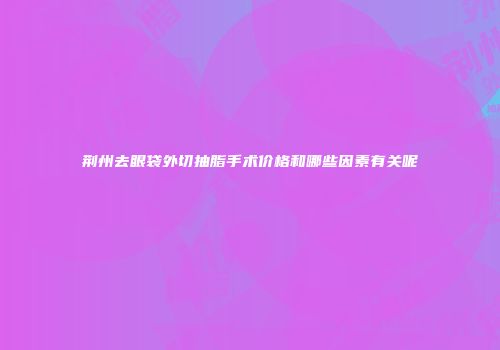 荆州去眼袋外切抽脂手术价格和哪些因素有关呢