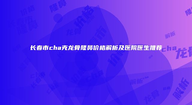 长春市cha克龙骨隆鼻价格解析及医院医生推荐