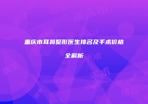 重庆市耳鼻整形医生排名及手术价格全解析
